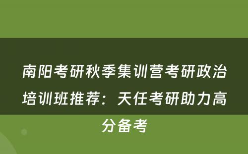 南阳考研秋季集训营考研政治培训班推荐：天任考研助力高分备考