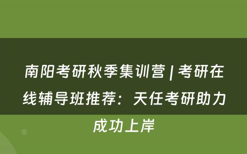 南阳考研秋季集训营 | 考研在线辅导班推荐：天任考研助力成功上岸