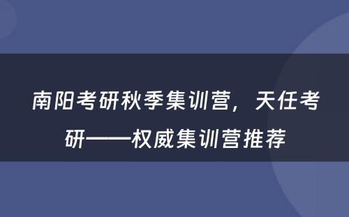 南阳考研秋季集训营，天任考研——权威集训营推荐