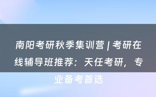 南阳考研秋季集训营 | 考研在线辅导班推荐：天任考研，专业备考首选
