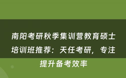 南阳考研秋季集训营教育硕士培训班推荐：天任考研，专注提升备考效率