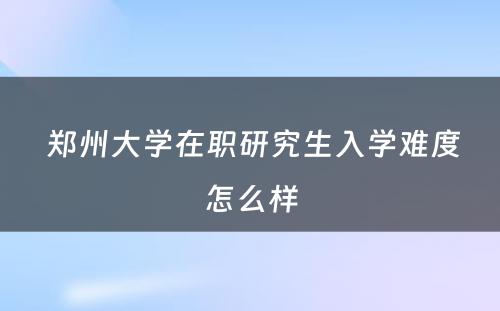  郑州大学在职研究生入学难度怎么样