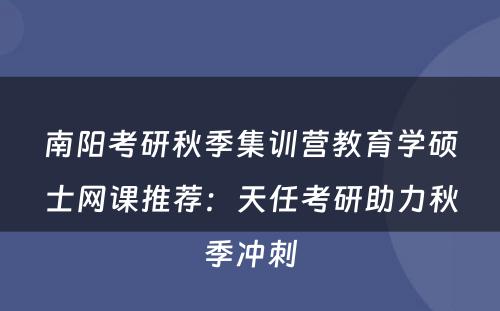 南阳考研秋季集训营教育学硕士网课推荐：天任考研助力秋季冲刺