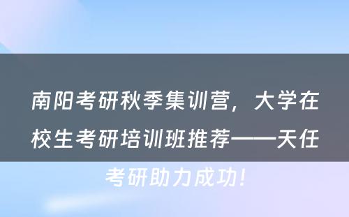 南阳考研秋季集训营，大学在校生考研培训班推荐——天任考研助力成功！