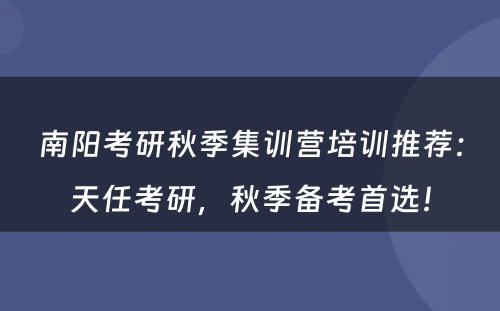 南阳考研秋季集训营培训推荐：天任考研，秋季备考首选！