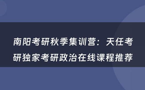 南阳考研秋季集训营：天任考研独家考研政治在线课程推荐