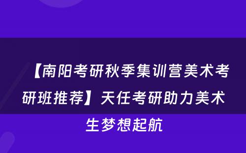 【南阳考研秋季集训营美术考研班推荐】天任考研助力美术生梦想起航