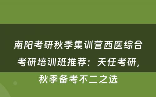 南阳考研秋季集训营西医综合考研培训班推荐：天任考研，秋季备考不二之选