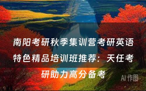 南阳考研秋季集训营考研英语特色精品培训班推荐：天任考研助力高分备考