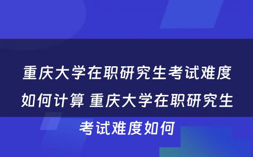 重庆大学在职研究生考试难度如何计算 重庆大学在职研究生考试难度如何