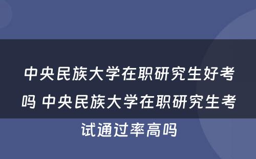 中央民族大学在职研究生好考吗 中央民族大学在职研究生考试通过率高吗