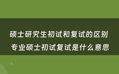 硕士研究生初试和复试的区别 专业硕士初试复试是什么意思