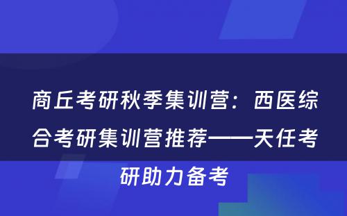 商丘考研秋季集训营：西医综合考研集训营推荐——天任考研助力备考