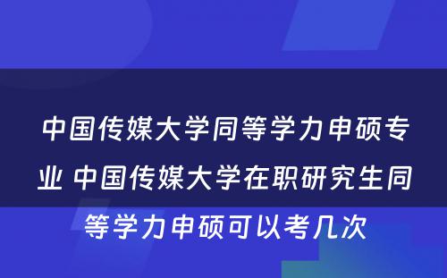 中国传媒大学同等学力申硕专业 中国传媒大学在职研究生同等学力申硕可以考几次