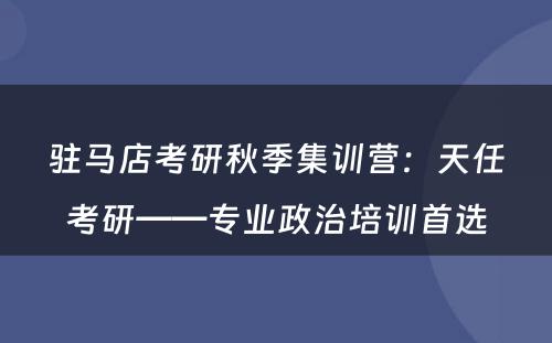 驻马店考研秋季集训营：天任考研——专业政治培训首选