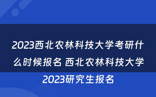 2023西北农林科技大学考研什么时候报名 西北农林科技大学2023研究生报名