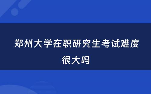  郑州大学在职研究生考试难度很大吗