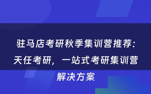 驻马店考研秋季集训营推荐：天任考研，一站式考研集训营解决方案