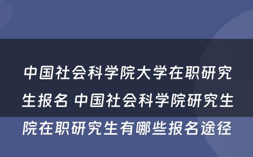 中国社会科学院大学在职研究生报名 中国社会科学院研究生院在职研究生有哪些报名途径