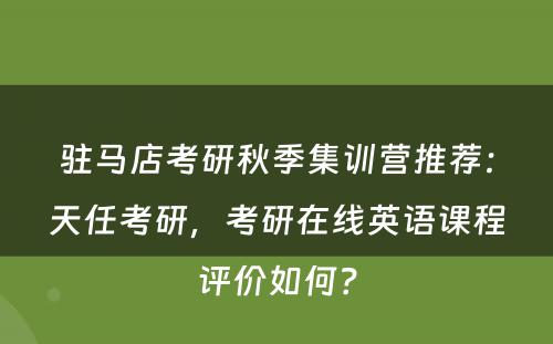 驻马店考研秋季集训营推荐：天任考研，考研在线英语课程评价如何？