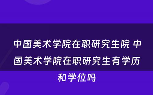 中国美术学院在职研究生院 中国美术学院在职研究生有学历和学位吗