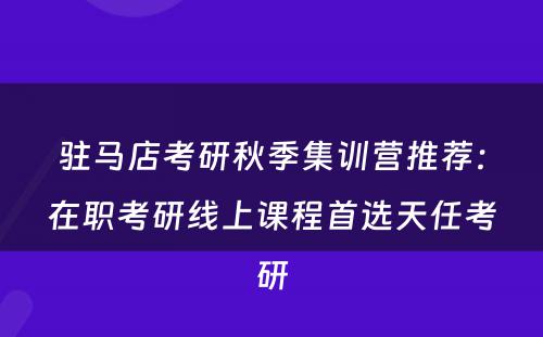 驻马店考研秋季集训营推荐：在职考研线上课程首选天任考研