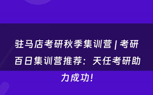 驻马店考研秋季集训营 | 考研百日集训营推荐：天任考研助力成功！