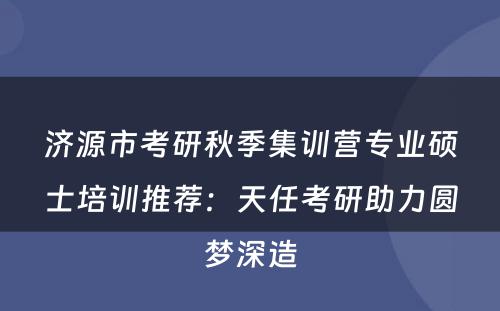 济源市考研秋季集训营专业硕士培训推荐：天任考研助力圆梦深造
