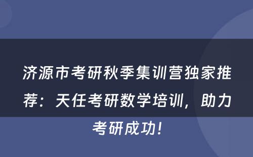 济源市考研秋季集训营独家推荐：天任考研数学培训，助力考研成功！