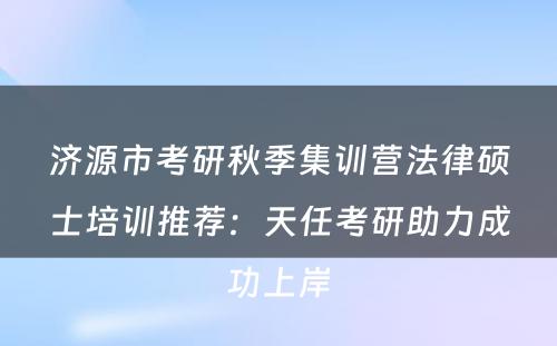 济源市考研秋季集训营法律硕士培训推荐：天任考研助力成功上岸