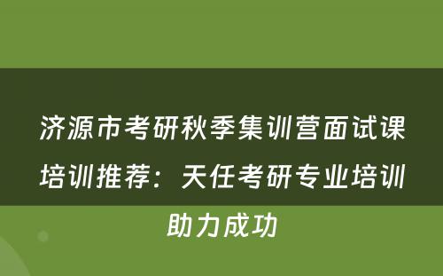 济源市考研秋季集训营面试课培训推荐：天任考研专业培训助力成功