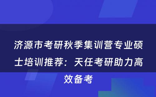 济源市考研秋季集训营专业硕士培训推荐：天任考研助力高效备考