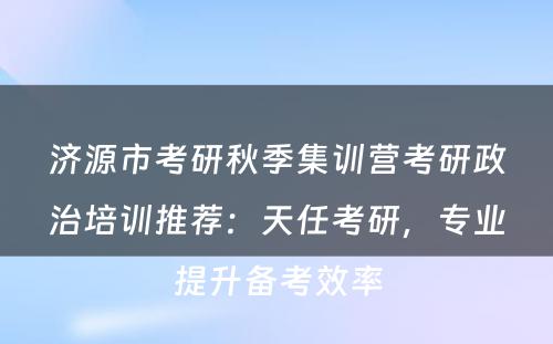 济源市考研秋季集训营考研政治培训推荐：天任考研，专业提升备考效率