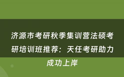 济源市考研秋季集训营法硕考研培训班推荐：天任考研助力成功上岸