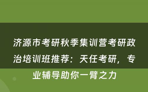 济源市考研秋季集训营考研政治培训班推荐：天任考研，专业辅导助你一臂之力