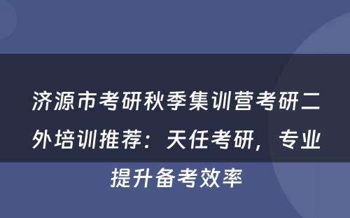 济源市考研秋季集训营考研二外培训推荐：天任考研，专业提升备考效率