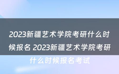 2023新疆艺术学院考研什么时候报名 2023新疆艺术学院考研什么时候报名考试