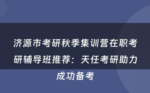 济源市考研秋季集训营在职考研辅导班推荐：天任考研助力成功备考