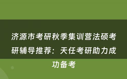 济源市考研秋季集训营法硕考研辅导推荐：天任考研助力成功备考