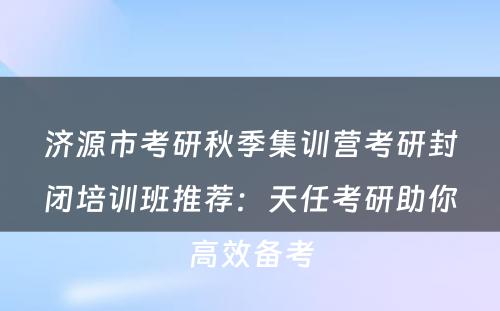 济源市考研秋季集训营考研封闭培训班推荐：天任考研助你高效备考