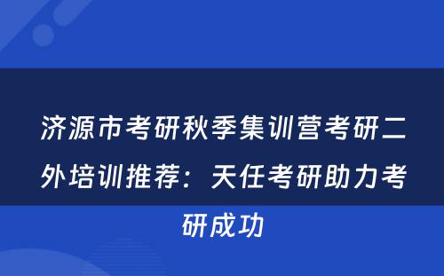 济源市考研秋季集训营考研二外培训推荐：天任考研助力考研成功