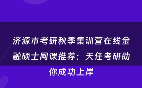 济源市考研秋季集训营在线金融硕士网课推荐：天任考研助你成功上岸