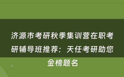 济源市考研秋季集训营在职考研辅导班推荐：天任考研助您金榜题名