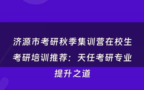 济源市考研秋季集训营在校生考研培训推荐：天任考研专业提升之道