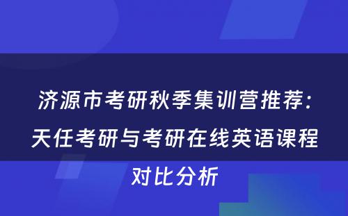 济源市考研秋季集训营推荐：天任考研与考研在线英语课程对比分析