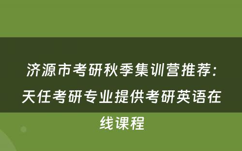 济源市考研秋季集训营推荐：天任考研专业提供考研英语在线课程