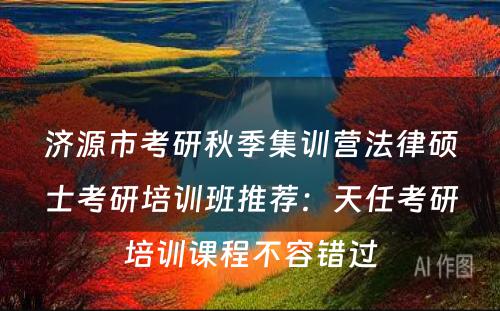 济源市考研秋季集训营法律硕士考研培训班推荐：天任考研培训课程不容错过