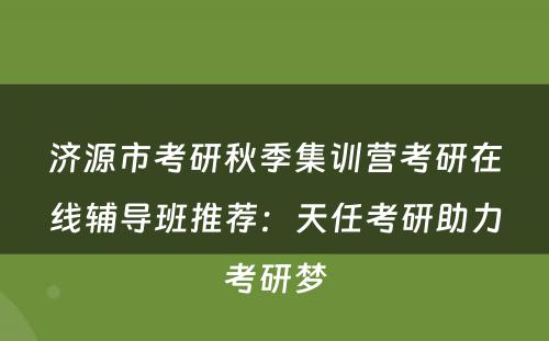 济源市考研秋季集训营考研在线辅导班推荐：天任考研助力考研梦
