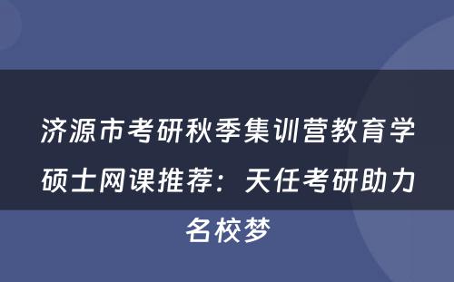 济源市考研秋季集训营教育学硕士网课推荐：天任考研助力名校梦