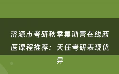 济源市考研秋季集训营在线西医课程推荐：天任考研表现优异